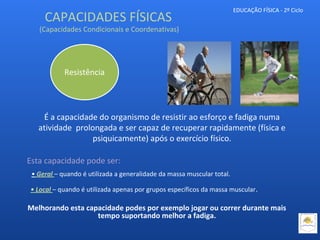 EDUCAÇÃO FÍSICA - 2º Ciclo
É a capacidade do organismo de resistir ao esforço e fadiga numa
atividade prolongada e ser capaz de recuperar rapidamente (física e
psiquicamente) após o exercício físico.
Resistência
Esta capacidade pode ser:
• Geral – quando é utilizada a generalidade da massa muscular total.
• Local – quando é utilizada apenas por grupos específicos da massa muscular.
Melhorando esta capacidade podes por exemplo jogar ou correr durante mais
tempo suportando melhor a fadiga.
CAPACIDADES FÍSICAS
(Capacidades Condicionais e Coordenativas)
 