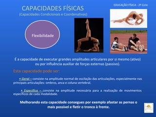 EDUCAÇÃO FÍSICA - 2º Ciclo
É a capacidade de executar grandes amplitudes articulares por si mesmo (ativo)
ou por influência auxiliar de forças externas (passivo).
Esta capacidade pode ser:
• Geral – consiste na amplitude normal de oscilação das articulações, especialmente nas
principais articulações: ombros, anca e coluna vertebral.
• Específica – consiste na amplitude necessária para a realização de movimentos
específicos de cada modalidade.
Flexibilidade
CAPACIDADES FÍSICAS
(Capacidades Condicionais e Coordenativas)
Melhorando esta capacidade consegues por exemplo afastar as pernas o
mais possível e fletir o tronco à frente.
 