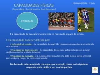 EDUCAÇÃO FÍSICA - 2º Ciclo
É a capacidade de executar movimentos no mais curto espaço de tempo.
Esta capacidade pode ser definida por:
• Velocidade de reação – é a capacidade de reagir tão rápido quanto possível a um estímulo
ou a um sinal.
• Velocidade de deslocamento – é a capacidade de executar ações motoras com a maior
rapidez possível na unidade de tempo.
• Velocidade de execução – é a capacidade de executar uma acão motora (gesto unitário)
com a máxima rapidez de contração muscular.
Velocidade
CAPACIDADES FÍSICAS
(Capacidades Condicionais e Coordenativas)
Melhorando esta capacidade consegues por exemplo correr mais rápido ou
responder mais rápido a um sinal de partida.
 