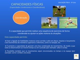 EDUCAÇÃO FÍSICA - 2º Ciclo
É a capacidade que permite realizar uma sequência de exercícios de forma
coordenada ou ajustar as ações motoras às situações.
Esta capacidade permite:
→ Fazer a ligação de habilidades motoras como corrida e salto em altura, impulso e lançamento
e de movimentos de membros superiores e inferiores, como na natação, etc.
→ É portanto a capacidade de garantir uma boa combinação de movimentos, de modo a que
estes se desenvolvam ao mesmo tempo ou em sucessão (por exemplo: saltar à corda)
→ Possibilita também que os movimentos sejam sincronizados no tempo e no espaço (por
exemplo: correr e driblar uma bola)
Coordenação
CAPACIDADES FÍSICAS
(Capacidades Condicionais e Coordenativas)
 