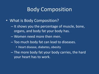 Body CompositionWhat is Body Composition?It shows you the percentage of muscle, bone, organs, and body fat your body has.Women need more then men.Too much body fat can lead to diseases. Heart disease, diabetes, obesityThe more body fat your body carries, the hard your heart has to work.