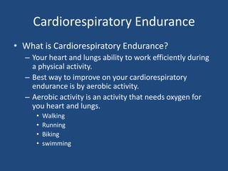Cardiorespiratory EnduranceWhat is Cardiorespiratory Endurance?Your heart and lungs ability to work efficiently during a physical activity.Best way to improve on your cardiorespiratory endurance is by aerobic activity. Aerobic activity is an activity that needs oxygen for you heart and lungs.WalkingRunningBikingswimming