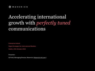 Accelerating international
growth with perfectly tuned
communications
Enterprise Ireland
Digital Strategies for International Markets.
Dublin, 25th October 2018
Presenter:
Ed Field, Managing Director, Maverick ( Maverick-intl.com )
 