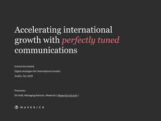 Accelerating international
growth with perfectly tuned
communications
Enterprise Ireland
Digital strategies for international markets
Dublin, Oct 2019
Presenter:
Ed Field, Managing Director, Maverick ( Maverick-intl.com )
 
