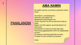 -2022
AMA NAMIN
Sa ngalan ng Ama, ng Anak at ng Espiritu Santo.
Amen.
Ama Namin, sumasalangit ka.
Sambahin ang ngalan mo.
Mapasaamin ang kaharian mo,
Sundin ang loob mo dito sa lupa para nang sa
langit.
Bigyan mo kami ngayon ng aming kakanin sa
araw-araw,
At patawarin mo kami sa aming mga sala,
Para nang pagpapatawad namin sa nagkakasala
sa amin.
At huwag mo kaming ipahintulot sa tukso,
At iadya mo kami sa lahat ng masama.
Amen.
 