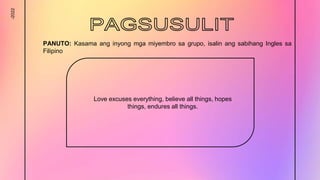 -2022
Love excuses everything, believe all things, hopes
things, endures all things.
PANUTO: Kasama ang inyong mga miyembro sa grupo, isalin ang sabihang Ingles sa
Filipino
 