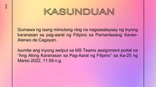 -2022
Gumawa ng isang mimutong vlog na nagsasalaysay ng inyong
karanasan sa pag-aaral ng Filipino sa Pamantasang Xavier-
Ateneo de Cagayan.
Isumite ang inyong awtput sa MS Teams assignment portal na
“Ang Aking Karanasan sa Pag-Aaral ng Filipino” sa ika-25 ng
Marso 2022, 11:59 n.g.
 