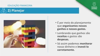 EDUCAÇÃO FINANCEIRA
• É por meio do planejamento
que organizamos nossos
ganhos e nossos gastos.
• Lembrando que ganhos são
receitas e gastos são
despesas.
• Só assim podemos monitorar
nosso dinheiro e investi-lo
corretamente.
2) Planejar
 