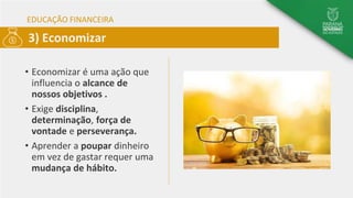 EDUCAÇÃO FINANCEIRA
• Economizar é uma ação que
influencia o alcance de
nossos objetivos .
• Exige disciplina,
determinação, força de
vontade e perseverança.
• Aprender a poupar dinheiro
em vez de gastar requer uma
mudança de hábito.
3) Economizar
 
