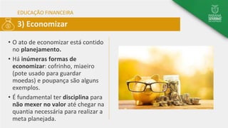 EDUCAÇÃO FINANCEIRA
• O ato de economizar está contido
no planejamento.
• Há inúmeras formas de
economizar: cofrinho, miaeiro
(pote usado para guardar
moedas) e poupança são alguns
exemplos.
• É fundamental ter disciplina para
não mexer no valor até chegar na
quantia necessária para realizar a
meta planejada.
3) Economizar
 