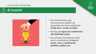 EDUCAÇÃO FINANCEIRA
• Os investimentos que
mencionamos podem ser
agrupados em duas categorias:
renda fixa e renda variável.
• Na fixa, as regras de rendimento
são definidas antes.
• Na variável, são sabemos qual
será o rendimento. O risco é
maior, mas o rendimento
também poderá ser.
4) Investir
 