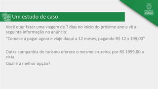 Um estudo de caso
Você quer fazer uma viagem de 7 dias no início do próximo ano e vê a
seguinte informação no anúncio:
“Comece a pagar agora e viaje daqui a 12 meses, pagando R$ 12 x 199,00”
Outra companhia de turismo oferece o mesmo cruzeiro, por R$ 1999,00 a
vista.
Qual é a melhor opção?
 