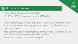 Um estudo de caso
Se você optar pelo pagamento a prazo:
12 x 199 = 2388 Vai pagar um total de R$2388,00
Se você resolver pagar a vista, pode pensar em um valor mensal que você
pode guardar na poupança, para pagar a viagem no final do ano, veja:
1999 : 12 ≈ 166,58
Você economiza aproximadamente R$ 33,00 por mês, isso sem contar os
juros da poupança que você vai receber também.
Guarde tudo para gastar durante a viagem!
 