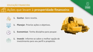 Ações que levam à prosperidade financeira:
EDUCAÇÃO FINANCEIRA
1. Ganhar. Gere receita.
1. Planejar. Priorize ações e objetivos.
1. Economizar. Tenha disciplina para poupar.
1. Investir. Informe-se sobre a melhor opção de
investimento para seu perfil e propósito.
 