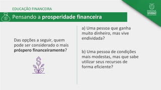 EDUCAÇÃO FINANCEIRA
Das opções a seguir, quem
pode ser considerado o mais
próspero financeiramente?
a) Uma pessoa que ganha
muito dinheiro, mas vive
endividada?
b) Uma pessoa de condições
mais modestas, mas que sabe
utilizar seus recursos de
forma eficiente?
Pensando a prosperidade financeira
 