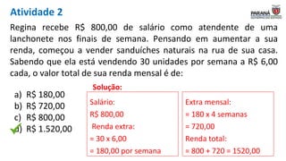 Regina recebe R$ 800,00 de salário como atendente de uma
lanchonete nos finais de semana. Pensando em aumentar a sua
renda, começou a vender sanduíches naturais na rua de sua casa.
Sabendo que ela está vendendo 30 unidades por semana a R$ 6,00
cada, o valor total de sua renda mensal é de:
Solução:
Salário:
R$ 800,00
Renda extra:
= 30 x 6,00
= 180,00 por semana
Extra mensal:
= 180 x 4 semanas
= 720,00
Renda total:
= 800 + 720 = 1520,00
a) R$ 180,00
b) R$ 720,00
c) R$ 800,00
d) R$ 1.520,00
Atividade 2
 