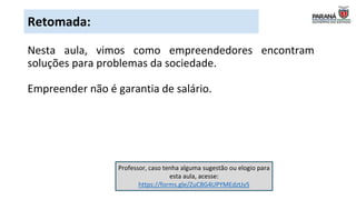 Professor, caso tenha alguma sugestão ou elogio para
esta aula, acesse:
https://forms.gle/ZuC8G4UPYMEdztJy5
Nesta aula, vimos como empreendedores encontram
soluções para problemas da sociedade.
Empreender não é garantia de salário.
Retomada:
 