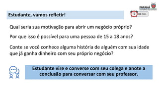 Estudante, vamos refletir!
Qual seria sua motivação para abrir um negócio próprio?
Por que isso é possível para uma pessoa de 15 a 18 anos?
Conte se você conhece alguma história de alguém com sua idade
que já ganha dinheiro com seu próprio negócio?
Estudante vire e converse com seu colega e anote a
conclusão para conversar com seu professor.
02 min.
 