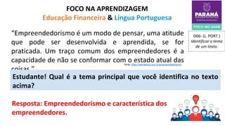 FOCO NA APRENDIZAGEM
Educação Financeira & Língua Portuguesa
D06- (L. PORT.)
Identificar o tema
de um texto.
Resposta: Empreendedorismo e característica dos
empreendedores.
“Empreendedorismo é um modo de pensar, uma atitude
que pode ser desenvolvida e aprendida, se for
praticada. Um traço comum dos empreendedores é a
capacidade de não se conformar com o estado atual das
coisas.”
Estudante! Qual é a tema principal que você identifica no texto
acima?
fonte: https://sebraemg.com.br/empreendedorismo/
 