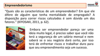Empreendedorismo
“Quais são as características de um empreendedor? Em que ele
difere de alguém que tenha mentalidade de empregado? A
disposição para correr riscos calculados é sem dúvida um dos
fatores.” (KIYOSAKI, 2011, p. 62).
Embora ser empreendedor pareça ser uma
ideia muito legal, é preciso saber que você não
terá a segurança de um salário mensal e nem
saberá se o seu negócio dará certo, por isso
terá de enfrentar riscos e trabalhar duro para
que seu empreendimento seja um sucesso.
 