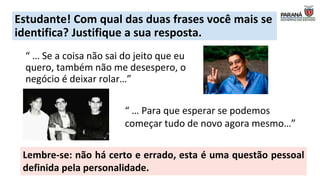 Estudante! Com qual das duas frases você mais se
identifica? Justifique a sua resposta.
“ … Se a coisa não sai do jeito que eu
quero, também não me desespero, o
negócio é deixar rolar…”
“ … Para que esperar se podemos
começar tudo de novo agora mesmo…”
Lembre-se: não há certo e errado, esta é uma questão pessoal
definida pela personalidade.
 