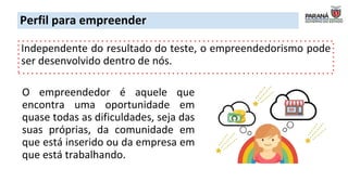 Independente do resultado do teste, o empreendedorismo pode
ser desenvolvido dentro de nós.
Perfil para empreender
O empreendedor é aquele que
encontra uma oportunidade em
quase todas as dificuldades, seja das
suas próprias, da comunidade em
que está inserido ou da empresa em
que está trabalhando.
 