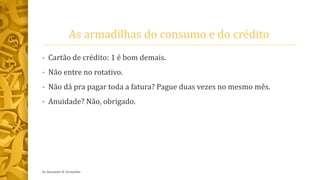 As armadilhas do consumo e do crédito
• Cartão de crédito: 1 é bom demais.
• Não entre no rotativo.
• Não dá pra pagar toda a fatura? Pague duas vezes no mesmo mês.
• Anuidade? Não, obrigado.
by Alexandre R. Fernandes
 