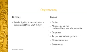 Orçamento
Receitas
• Renda líquida = salário bruto –
descontos (INSS, VT, VR, AM)
Gastos
• Custos
• Aluguel, água, luz,
telefone/internet, alimentação
• Despesas
• Tv por assinatura, passeios
• Financiamentos
• Carro, casa
by Alexandre R. Fernandes
 