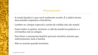 Orçamento
• A renda líquida é o que você realmente recebe. É o salário bruto
descontados impostos e benefícios.
• Lembre-se: cheque especial e cartão de crédito não são renda!
• Some todos os gastos, inclusive o café da manhã na padaria e a
cervejinha com os amigos.
• Para fazer o orçamento familiar procure envolver, mesmo que
indiretamente, toda a família.
• Não se assuste quando terminar.
by Alexandre R. Fernandes
 