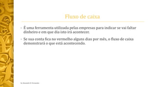 Fluxo de caixa
• É uma ferramenta utilizada pelas empresas para indicar se vai faltar
dinheiro e em que dia isto irá acontecer.
• Se sua conta fica no vermelho alguns dias por mês, o fluxo de caixa
demonstrará o que está acontecendo.
by Alexandre R. Fernandes
 