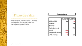Fluxo de caixa
Dia 15/01 Dia 20/01
Saldo inicial 300 -50
Receitas 700
·Salários
·Adiantamento 700
Gastos -350
·Cartão de crédito -350
Saldo final dia -50 650
Fluxo de Caixa
Muitas vezes, basta alterar a data de
vencimento da conta e parar de
pagar juros para o banco
by Alexandre R. Fernandes
 