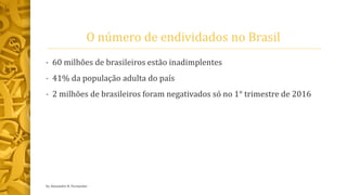 O número de endividados no Brasil
• 60 milhões de brasileiros estão inadimplentes
• 41% da população adulta do país
• 2 milhões de brasileiros foram negativados só no 1° trimestre de 2016
by Alexandre R. Fernandes
 