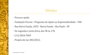 Dívidas
• Procure ajuda.
• Fundação Procon - Programa de Apoio ao Superendividado – PAS
• Rua Barra Funda, 1032 - Barra Funda - São Paulo - SP
• De segunda a sexta-feira, das 9h às 17h
• (11) 3824.7069
• Projeto de Lei 283/2012.
by Alexandre R. Fernandes
 