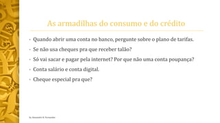 As armadilhas do consumo e do crédito
• Quando abrir uma conta no banco, pergunte sobre o plano de tarifas.
• Se não usa cheques pra que receber talão?
• Só vai sacar e pagar pela internet? Por que não uma conta poupança?
• Conta salário e conta digital.
• Cheque especial pra que?
by Alexandre R. Fernandes
 