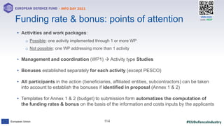 #EUDefenceIndustry
European Union
- INFO DAY 2021
EUROPEAN DEFENCE FUND
114
slido.com
code: #EDF
• Activities and work packages:
o Possible: one activity implemented through 1 or more WP
o Not possible: one WP addressing more than 1 activity
• Management and coordination (WP1)  Activity type Studies
• Bonuses established separately for each activity (except PESCO)
• All participants in the action (beneficiaries, affiliated entities, subcontractors) can be taken
into account to establish the bonuses if identified in proposal (Annex 1 & 2)
• Templates for Annex 1 & 2 (budget) to submission form automatizes the computation of
the funding rates & bonus on the basis of the information and costs inputs by the applicants
Funding rate & bonus: points of attention
 
