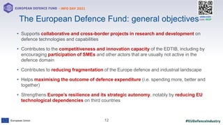 #EUDefenceIndustry
European Union
- INFO DAY 2021
EUROPEAN DEFENCE FUND
12
slido.com
code: #EDF
• Supports collaborative and cross-border projects in research and development on
defence technologies and capabilities
• Contributes to the competitiveness and innovation capacity of the EDTIB, including by
encouraging participation of SMEs and other actors that are usually not active in the
defence domain
• Contributes to reducing fragmentation of the Europe defence and industrial landscape
• Helps maximising the outcome of defence expenditure (i.e. spending more, better and
together)
• Strengthens Europe’s resilience and its strategic autonomy, notably by reducing EU
technological dependencies on third countries
The European Defence Fund: general objectives
 