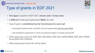 #EUDefenceIndustry
European Union
- INFO DAY 2021
EUROPEAN DEFENCE FUND
116
slido.com
code: #EDF
• Two types of grants in EDF 2021: actual costs & lump sums
• A different model grant agreement (MGA) for each
• Type of grant is established by the Commission for each call:
o All projects funded under a specific call are implemented with the same MGA
o Not possible for applicants to chose (at proposal stage) or change during GAP
• Calls using lump sums (4): EDF-2021-DIS-RDIS, EDF-2021-OPEN-RDIS, EDF-2021-OPEN-
R and EDF-2021-OPEN-D
• Calls using actual costs (19): all the others
Type of grants in EDF 2021
 