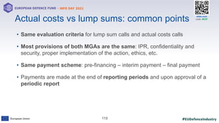 #EUDefenceIndustry
European Union
- INFO DAY 2021
EUROPEAN DEFENCE FUND
119
slido.com
code: #EDF
• Same evaluation criteria for lump sum calls and actual costs calls
• Most provisions of both MGAs are the same: IPR, confidentiality and
security, proper implementation of the action, ethics, etc.
• Same payment scheme: pre-financing – interim payment – final payment
• Payments are made at the end of reporting periods and upon approval of a
periodic report
Actual costs vs lump sums: common points
 