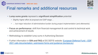 #EUDefenceIndustry
European Union
- INFO DAY 2021
EUROPEAN DEFENCE FUND
121
slido.com
code: #EDF
• Lump sums grants represent a significant simplification potential:
• Slightly higher effort at proposal and GAP stage…
• … but major reduction of administrative burden during project implementation (and afterwards)
• Focus on performance: shift from financial management & cost control to technical work
and achievement of results
• Methodology to establish lump sums in Authorising Decision
• Further information in GfA and FAQ at DG DEFIS website: European Defence Fund – EDF
2021 calls documentation, submission forms and guidance (europa.eu)
Final remarks and additional resources
 