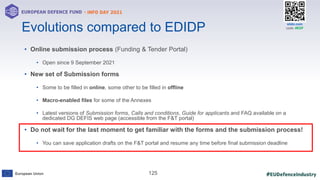 #EUDefenceIndustry
European Union
- INFO DAY 2021
EUROPEAN DEFENCE FUND
125
slido.com
code: #EDF
• Online submission process (Funding & Tender Portal)
• Open since 9 September 2021
• New set of Submission forms
• Some to be filled in online, some other to be filled in offline
• Macro-enabled files for some of the Annexes
• Latest versions of Submission forms, Calls and conditions, Guide for applicants and FAQ available on a
dedicated DG DEFIS web page (accessible from the F&T portal)
• Do not wait for the last moment to get familiar with the forms and the submission process!
• You can save application drafts on the F&T portal and resume any time before final submission deadline
Evolutions compared to EDIDP
 