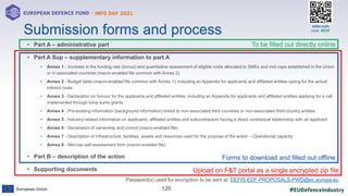 #EUDefenceIndustry
European Union
- INFO DAY 2021
EUROPEAN DEFENCE FUND
126
slido.com
code: #EDF
• Part A – administrative part
• Part A Sup – supplementary information to part A
• Annex 1 - Increase in the funding rate (bonus) and quantitative assessment of eligible costs allocated to SMEs and mid-caps established in the Union
or in associated countries (macro-enabled file common with Annex 2)
• Annex 2 - Budget table (macro-enabled file common with Annex 1), including an Appendix for applicants and affiliated entities opting for the actual
indirect costs
• Annex 3 - Declaration on honour for the applicants and affiliated entities, including an Appendix for applicants and affiliated entities applying for a call
implemented through lump sums grants
• Annex 4 - Pre-existing information (background information) linked to non-associated third countries or non-associated third-country entities
• Annex 5 - Industry-related information on applicants, affiliated entities and subcontractors having a direct contractual relationship with an applicant
• Annex 6 - Declaration of ownership and control (macro-enabled file)
• Annex 7 - Description of infrastructure, facilities, assets and resources used for the purpose of the action – Operational capacity
• Annex 8 - Mid-cap self-assessment form (macro-enabled file)
• Part B – description of the action
• Supporting documents
Submission forms and process
To be filled out directly online
Forms to download and filled out offline
Upload on F&T portal as a single encrypted zip file
Password(s) used for encryption to be sent at: DEFIS-EDF-PROPOSALS-PWD@ec.europa.eu
 