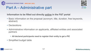 #EUDefenceIndustry
European Union
- INFO DAY 2021
EUROPEAN DEFENCE FUND
127
slido.com
code: #EDF
Information to be filled out directly online in the F&T portal
• Basic information on the proposal (acronym, title, duration, free keywords,
abstract)
• Declarations
• Administrative information on applicants, affiliated entities and associated
partners
• All declared participants need to register their entity to get a PIC
• Simplified budget table
Part A – Administrative part
 