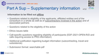 #EUDefenceIndustry
European Union
- INFO DAY 2021
EUROPEAN DEFENCE FUND
128
slido.com
code: #EDF
Information to be filled out offline
• Questions related to eligibility of the applicants, affiliated entities and of the
consortium in a whole as well as of subcontractors involved in the action and of
associated partners
• Questions related to the eligibility of the action
• Ethics issues table
• Call-specific questions regarding eligibility of participants (EDF-2021-OPEN-R/D and
calls requiring access to PRS information)
• Additional justification regarding budget information (subcontracting, travel and
subsistence)
• Submission format: searchable pdf
Part A Sup – Supplementary information v1.2
 