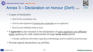 #EUDefenceIndustry
European Union
- INFO DAY 2021
EUROPEAN DEFENCE FUND
131
slido.com
code: #EDF
• 3 types of declaration
• One for the coordinator only
• One for each applicant (including the coordinator as an applicant)
• One for each affiliated entity (if any)
• 1 appendix to be included in the declaration of each applicant and affiliated
entity applying for calls implemented through lump sums grants
• Includes additional information regarding methodology used to establish personal costs
• Provide signed declarations as pdf files
Annex 3 – Declaration on honour (DoH) v1.1
 