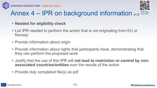 #EUDefenceIndustry
European Union
- INFO DAY 2021
EUROPEAN DEFENCE FUND
132
slido.com
code: #EDF
• Needed for eligibility check
• List IPR needed to perform the action that is not originating from EU or
Norway
• Provide information about origin
• Provide information about rights that participants have, demonstrating that
they can perform the proposed work
• Justify that the use of this IPR will not lead to restriction or control by non-
associated countries/entities over the results of the action
• Provide duly completed file(s) as pdf
Annex 4 – IPR on background information v1.0
 
