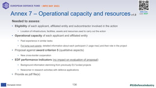 #EUDefenceIndustry
European Union
- INFO DAY 2021
EUROPEAN DEFENCE FUND
136
slido.com
code: #EDF
Needed to assess:
• Eligibility of each applicant, affiliated entity and subcontractor involved in the action
• Location of infrastructure, facilities, assets and resources used to carry out the action
• Operational capacity of each applicant and affiliated entity
• Past experience in similar tasks
• For lump sum grants: detailed information about each participant (1 page max) and their role in the project
• Proposal against award criterion 5 (qualitative aspects)
• New cross-border cooperation
• EDF performance indicators (no impact on evaluation of proposal)
• Background information stemming from previously EU funded projects
• Newcomer in research activities with defence applications
• Provide as pdf file(s)
Annex 7 – Operational capacity and resourcesv1.0
 