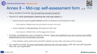 #EUDefenceIndustry
European Union
- INFO DAY 2021
EUROPEAN DEFENCE FUND
137
slido.com
code: #EDF
• Macro-enabled Excel file (do not wait last moment to test it!)
• Needed for each participant claiming the mid-cap status to:
• Assess proposal against award criterion 5 (both for Research and Development calls)
• Each applicant, affiliated entity and subcontractor involved in the action
• Assess eligibility to mid-cap bonus (Development calls only)
• Each applicant, affiliated entity, and their direct subcontractors
• Includes completeness and consistency checks: does not substitute your own checks and further
assessment by the Commission services
• Final validation will be performed by the REA validation services after submission of the proposal
• You need to provide, for each participant claiming the mid-cap status, both xlsx and pdf exported
files with your application
Annex 8 – Mid-cap self-assessment form v1.0
 