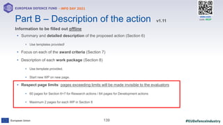 #EUDefenceIndustry
European Union
- INFO DAY 2021
EUROPEAN DEFENCE FUND
139
slido.com
code: #EDF
• Summary and detailed description of the proposed action (Section 6)
• Use templates provided!
• Focus on each of the award criteria (Section 7)
• Description of each work package (Section 8)
• Use template provided.
• Start new WP on new page.
• Respect page limits: pages exceeding limits will be made invisible to the evaluators
• 60 pages for Section 6+7 for Research actions / 64 pages for Development actions
• Maximum 2 pages for each WP in Section 8
Part B – Description of the action
Information to be filled out offline
v1.11
 