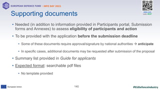 #EUDefenceIndustry
European Union
- INFO DAY 2021
EUROPEAN DEFENCE FUND
140
slido.com
code: #EDF
Supporting documents
• Needed (in addition to information provided in Participants portal, Submission
forms and Annexes) to assess eligibility of participants and action
• To be provided with the application before the submission deadline
• Some of these documents require approval/signature by national authorities  anticipate
• In specific cases, additional documents may be requested after submission of the proposal
• Summary list provided in Guide for applicants
• Expected format: searchable pdf files
• No template provided
 