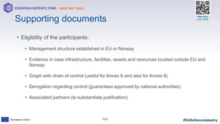 #EUDefenceIndustry
European Union
- INFO DAY 2021
EUROPEAN DEFENCE FUND
141
slido.com
code: #EDF
Supporting documents
• Eligibility of the participants:
• Management structure established in EU or Norway
• Evidence in case infrastructure, facilities, assets and resources located outside EU and
Norway
• Graph with chain of control (useful for Annex 6 and also for Annex 8)
• Derogation regarding control (guarantees approved by national authorities)
• Associated partners (to substantiate justification)
 